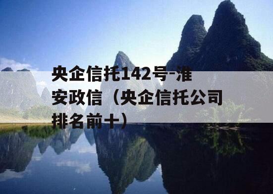 央企信托142号-淮安政信（央企信托公司排名前十）