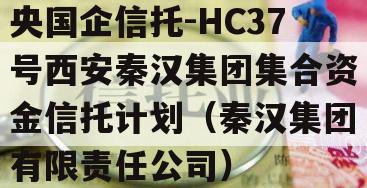 央国企信托-HC37号西安秦汉集团集合资金信托计划（秦汉集团有限责任公司）