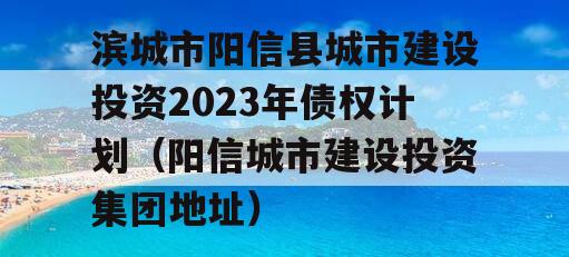 滨城市阳信县城市建设投资2023年债权计划（阳信城市建设投资集团地址）