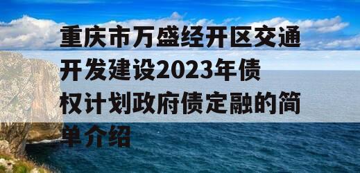 重庆市万盛经开区交通开发建设2023年债权计划政府债定融的简单介绍