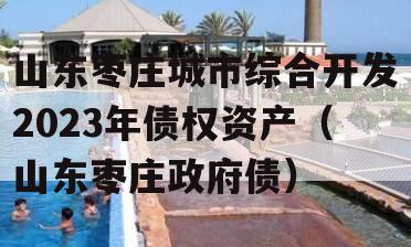 山东枣庄城市综合开发2023年债权资产（山东枣庄政府债）