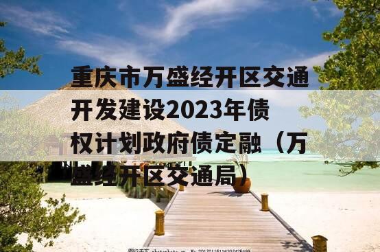 重庆市万盛经开区交通开发建设2023年债权计划政府债定融（万盛经开区交通局）