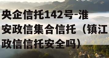 央企信托142号-淮安政信集合信托（镇江政信信托安全吗）