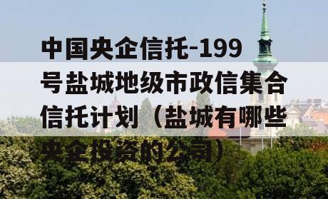 中国央企信托-199号盐城地级市政信集合信托计划（盐城有哪些央企投资的公司）