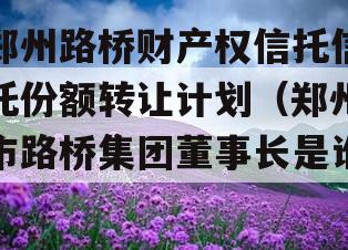 郑州路桥财产权信托信托份额转让计划（郑州市路桥集团董事长是谁）