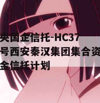 央国企信托-HC37号西安秦汉集团集合资金信托计划