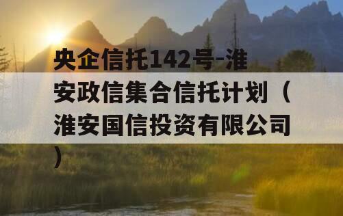 央企信托142号-淮安政信集合信托计划（淮安国信投资有限公司）