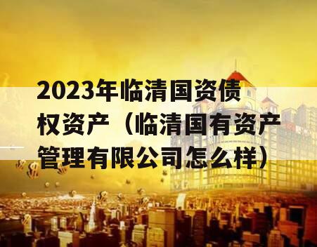 2023年临清国资债权资产（临清国有资产管理有限公司怎么样）