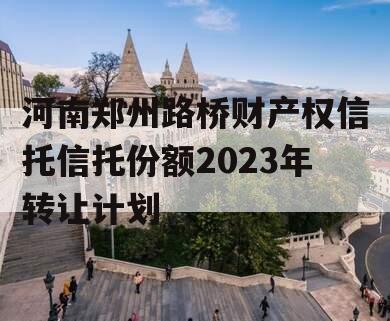 河南郑州路桥财产权信托信托份额2023年转让计划