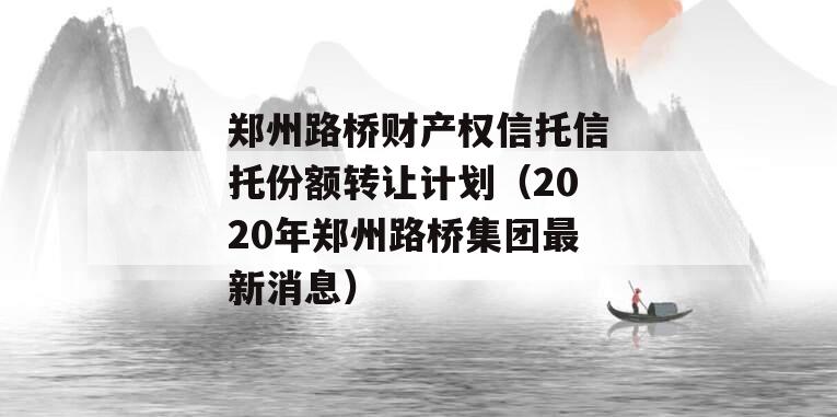 郑州路桥财产权信托信托份额转让计划（2020年郑州路桥集团最新消息）