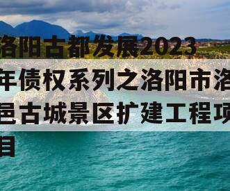 洛阳古都发展2023年债权系列之洛阳市洛邑古城景区扩建工程项目