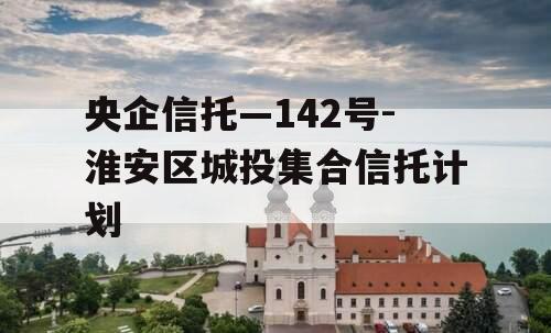 央企信托—142号-淮安区城投集合信托计划