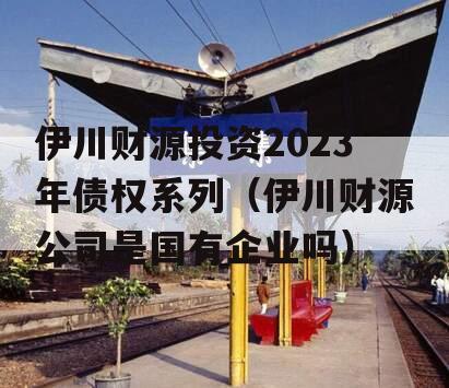 伊川财源投资2023年债权系列（伊川财源公司是国有企业吗）