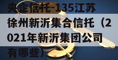 央企信托-135江苏徐州新沂集合信托（2021年新沂集团公司有哪些）