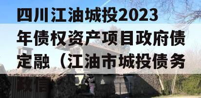 四川江油城投2023年债权资产项目政府债定融（江油市城投债务政信
）