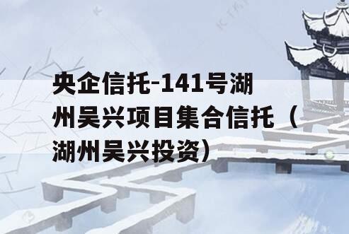 央企信托-141号湖州吴兴项目集合信托（湖州吴兴投资）