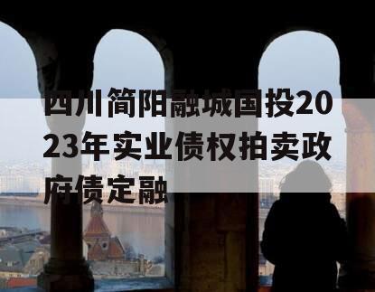 四川简阳融城国投2023年实业债权拍卖政府债定融