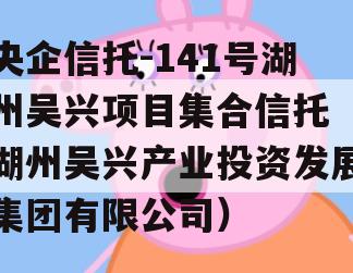 央企信托-141号湖州吴兴项目集合信托（湖州吴兴产业投资发展集团有限公司）