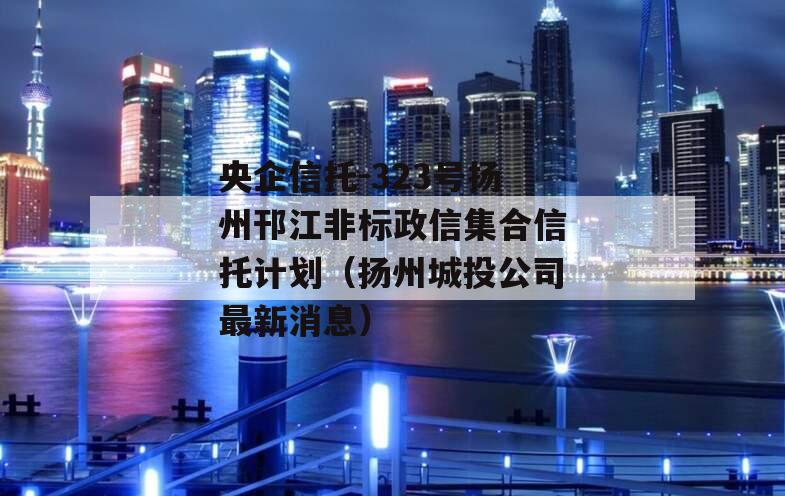 央企信托-323号扬州邗江非标政信集合信托计划（扬州城投公司最新消息）