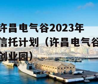 许昌电气谷2023年信托计划（许昌电气谷创业园）