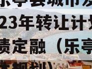 四川乐亭县城市发展债权2023年转让计划政府债定融（乐亭县城乡总体规划）