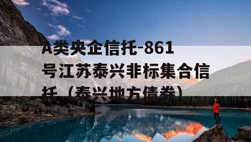 A类央企信托-861号江苏泰兴非标集合信托（泰兴地方债券）