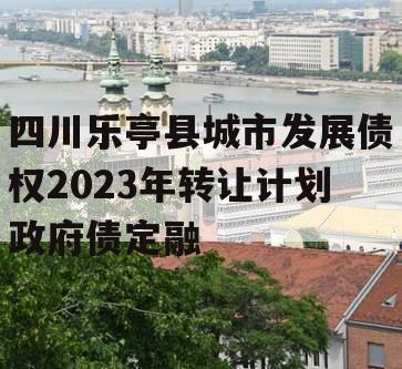 四川乐亭县城市发展债权2023年转让计划政府债定融