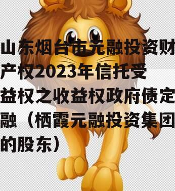 山东烟台市元融投资财产权2023年信托受益权之收益权政府债定融（栖霞元融投资集团的股东）