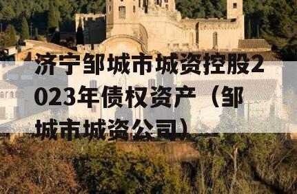 济宁邹城市城资控股2023年债权资产（邹城市城资公司）