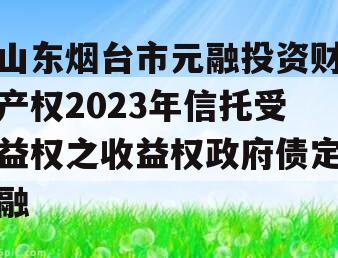 山东烟台市元融投资财产权2023年信托受益权之收益权政府债定融