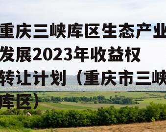 重庆三峡库区生态产业发展2023年收益权转让计划（重庆市三峡库区）