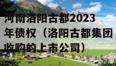 河南洛阳古都2023年债权（洛阳古都集团收购的上市公司）