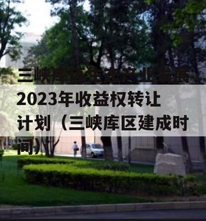 三峡库区生态产业发展2023年收益权转让计划（三峡库区建成时间）