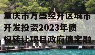 重庆市万盛经开区城市开发投资2023年债权转让项目政府债定融