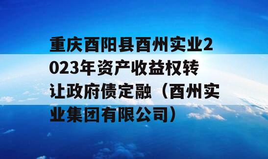 重庆酉阳县酉州实业2023年资产收益权转让政府债定融（酉州实业集团有限公司）