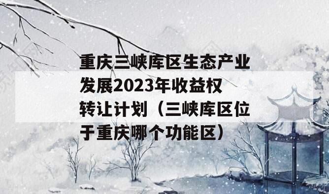 重庆三峡库区生态产业发展2023年收益权转让计划（三峡库区位于重庆哪个功能区）