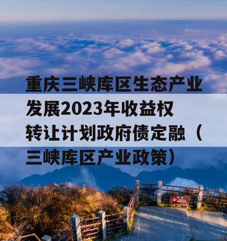 重庆三峡库区生态产业发展2023年收益权转让计划政府债定融（三峡库区产业政策）