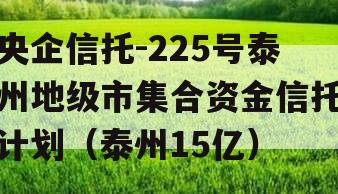 央企信托-225号泰州地级市集合资金信托计划（泰州15亿）