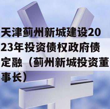 天津蓟州新城建设2023年投资债权政府债定融（蓟州新城投资董事长）