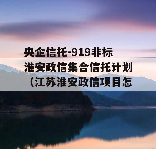 央企信托-919非标淮安政信集合信托计划（江苏淮安政信项目怎么样）