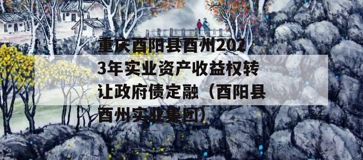 重庆酉阳县酉州2023年实业资产收益权转让政府债定融（酉阳县酉州实业集团）