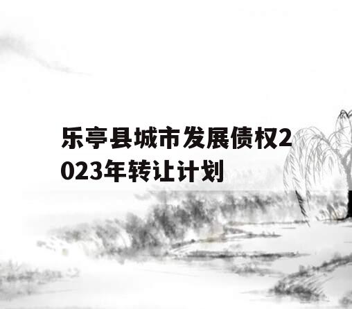 乐亭县城市发展债权2023年转让计划