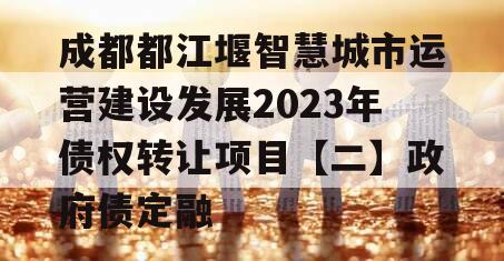 成都都江堰智慧城市运营建设发展2023年债权转让项目【二】政府债定融