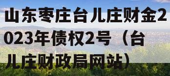 山东枣庄台儿庄财金2023年债权2号（台儿庄财政局网站）