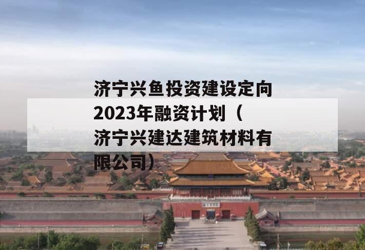 济宁兴鱼投资建设定向2023年融资计划（济宁兴建达建筑材料有限公司）