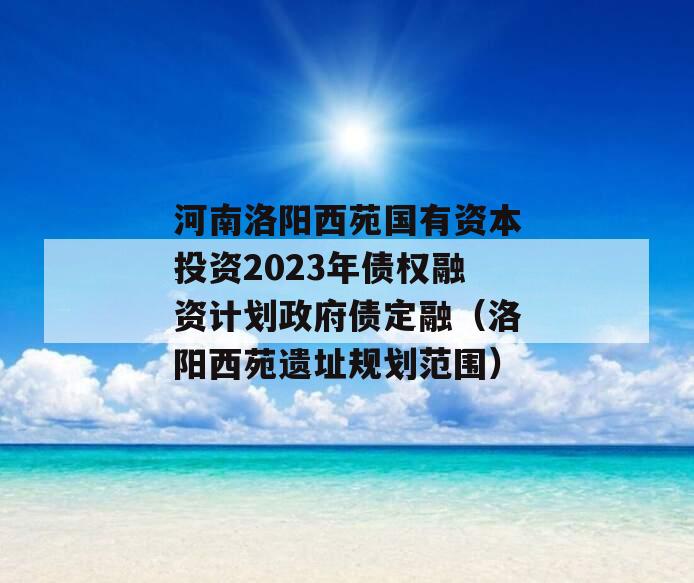 河南洛阳西苑国有资本投资2023年债权融资计划政府债定融（洛阳西苑遗址规划范围）