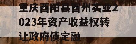 重庆酉阳县酉州实业2023年资产收益权转让政府债定融