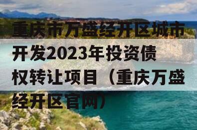 重庆市万盛经开区城市开发2023年投资债权转让项目（重庆万盛经开区官网）