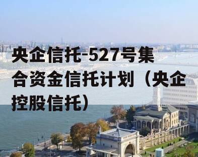 央企信托-527号集合资金信托计划（央企控股信托）