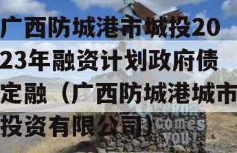 广西防城港市城投2023年融资计划政府债定融（广西防城港城市投资有限公司）